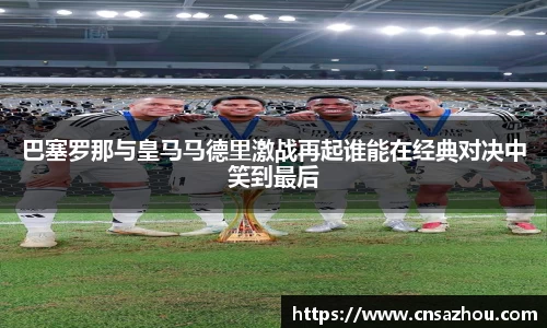 巴塞罗那与皇马马德里激战再起谁能在经典对决中笑到最后